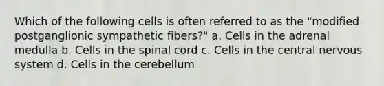 Which of the following cells is often referred to as the "modified postganglionic sympathetic fibers?" a. Cells in the adrenal medulla b. Cells in the spinal cord c. Cells in the central nervous system d. Cells in the cerebellum