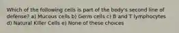 Which of the following cells is part of the body's second line of defense? a) Mucous cells b) Germ cells c) B and T lymphocytes d) Natural Killer Cells e) None of these choices