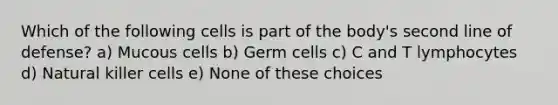 Which of the following cells is part of the body's second line of defense? a) Mucous cells b) Germ cells c) C and T lymphocytes d) Natural killer cells e) None of these choices