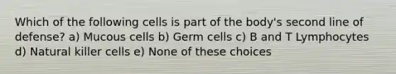 Which of the following cells is part of the body's second line of defense? a) Mucous cells b) Germ cells c) B and T Lymphocytes d) Natural killer cells e) None of these choices