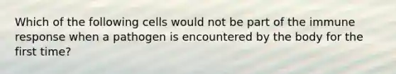 Which of the following cells would not be part of the immune response when a pathogen is encountered by the body for the first time?