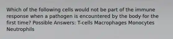 Which of the following cells would not be part of the immune response when a pathogen is encountered by the body for the first time? Possible Answers: T-cells Macrophages Monocytes Neutrophils