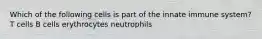 Which of the following cells is part of the innate immune system? T cells B cells erythrocytes neutrophils