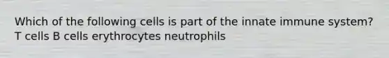 Which of the following cells is part of the innate immune system? T cells B cells erythrocytes neutrophils