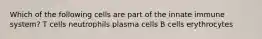 Which of the following cells are part of the innate immune system? T cells neutrophils plasma cells B cells erythrocytes