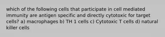 which of the following cells that participate in cell mediated immunity are antigen specific and directly cytotoxic for target cells? a) macrophages b) TH 1 cells c) Cytotoxic T cells d) natural killer cells