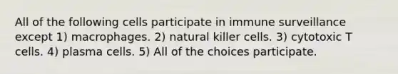 All of the following cells participate in immune surveillance except 1) macrophages. 2) natural killer cells. 3) cytotoxic T cells. 4) plasma cells. 5) All of the choices participate.