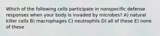 Which of the following cells participate in nonspecific defense responses when your body is invaded by microbes? A) natural killer cells B) macrophages C) neutrophils D) all of these E) none of these