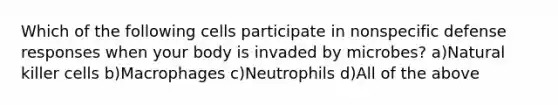 Which of the following cells participate in nonspecific defense responses when your body is invaded by microbes? a)Natural killer cells b)Macrophages c)Neutrophils d)All of the above