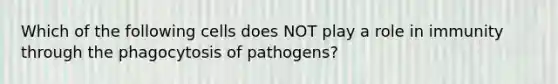 Which of the following cells does NOT play a role in immunity through the phagocytosis of pathogens?