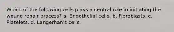 Which of the following cells plays a central role in initiating the wound repair process? a. Endothelial cells. b. Fibroblasts. c. Platelets. d. Langerhan's cells.