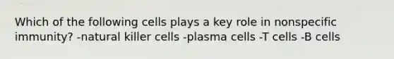 Which of the following cells plays a key role in nonspecific immunity? -natural killer cells -plasma cells -T cells -B cells