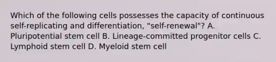 Which of the following cells possesses the capacity of continuous self-replicating and differentiation, "self-renewal"? A. Pluripotential stem cell B. Lineage-committed progenitor cells C. Lymphoid stem cell D. Myeloid stem cell