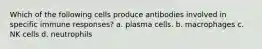 Which of the following cells produce antibodies involved in specific immune responses? a. plasma cells. b. macrophages c. NK cells d. neutrophils