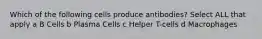 Which of the following cells produce antibodies? Select ALL that apply a B Cells b Plasma Cells c Helper T-cells d Macrophages