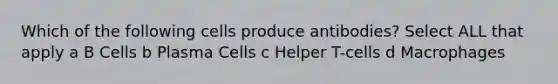 Which of the following cells produce antibodies? Select ALL that apply a B Cells b Plasma Cells c Helper T-cells d Macrophages