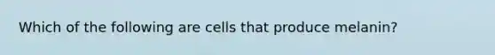 Which of the following are cells that produce melanin?