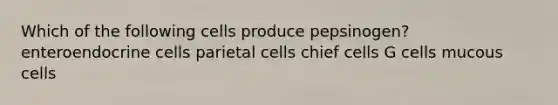 Which of the following cells produce pepsinogen? enteroendocrine cells parietal cells chief cells G cells mucous cells