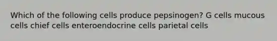 Which of the following cells produce pepsinogen? G cells mucous cells chief cells enteroendocrine cells parietal cells