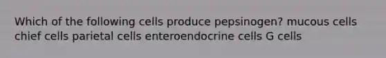 Which of the following cells produce pepsinogen? mucous cells chief cells parietal cells enteroendocrine cells G cells