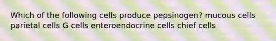 Which of the following cells produce pepsinogen? mucous cells parietal cells G cells enteroendocrine cells chief cells