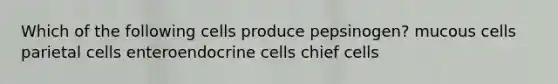 Which of the following cells produce pepsinogen? mucous cells parietal cells enteroendocrine cells chief cells