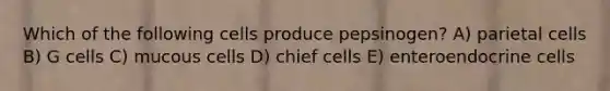 Which of the following cells produce pepsinogen? A) parietal cells B) G cells C) mucous cells D) chief cells E) enteroendocrine cells