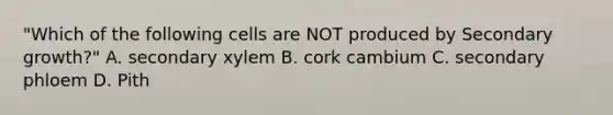 "Which of the following cells are NOT produced by Secondary growth?" A. secondary xylem B. cork cambium C. secondary phloem D. Pith