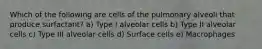 Which of the following are cells of the pulmonary alveoli that produce surfactant? a) Type I alveolar cells b) Type II alveolar cells c) Type III alveolar cells d) Surface cells e) Macrophages