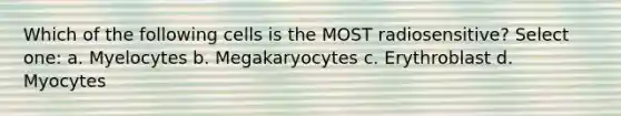 Which of the following cells is the MOST radiosensitive? Select one: a. Myelocytes b. Megakaryocytes c. Erythroblast d. Myocytes