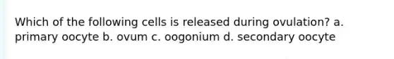 Which of the following cells is released during ovulation? a. primary oocyte b. ovum c. oogonium d. secondary oocyte
