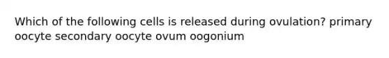 Which of the following cells is released during ovulation? primary oocyte secondary oocyte ovum oogonium