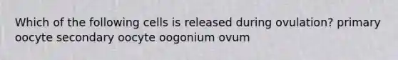 Which of the following cells is released during ovulation? primary oocyte secondary oocyte oogonium ovum