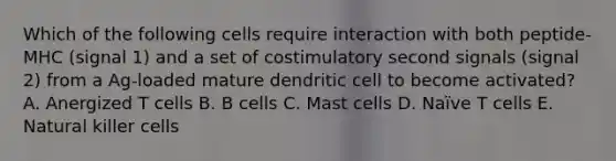 Which of the following cells require interaction with both peptide‐MHC (signal 1) and a set of costimulatory second signals (signal 2) from a Ag‐loaded mature dendritic cell to become activated? A. Anergized T cells B. B cells C. Mast cells D. Naïve T cells E. Natural killer cells