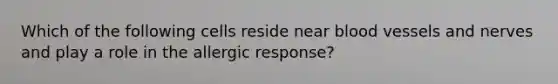 Which of the following cells reside near <a href='https://www.questionai.com/knowledge/kZJ3mNKN7P-blood-vessels' class='anchor-knowledge'>blood vessels</a> and nerves and play a role in the allergic response?