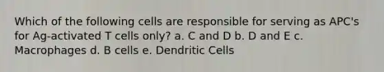 Which of the following cells are responsible for serving as APC's for Ag-activated T cells only? a. C and D b. D and E c. Macrophages d. B cells e. Dendritic Cells