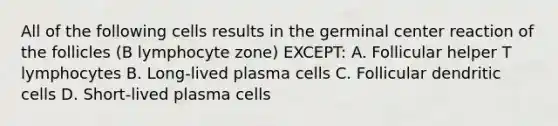 All of the following cells results in the germinal center reaction of the follicles (B lymphocyte zone) EXCEPT: A. Follicular helper T lymphocytes B. Long-lived plasma cells C. Follicular dendritic cells D. Short-lived plasma cells