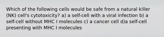 Which of the following cells would be safe from a natural killer (NK) cell's cytotoxicity? a) a self-cell with a viral infection b) a self-cell without MHC I molecules c) a cancer cell d)a self-cell presenting with MHC I molecules