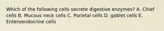 Which of the following cells secrete digestive enzymes? A. Chief cells B. Mucous neck cells C. Parietal cells D. goblet cells E. Enteroendocrine cells