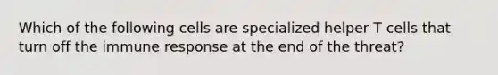 Which of the following cells are specialized helper T cells that turn off the immune response at the end of the threat?