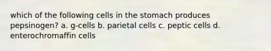 which of the following cells in the stomach produces pepsinogen? a. g-cells b. parietal cells c. peptic cells d. enterochromaffin cells