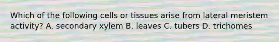 Which of the following cells or tissues arise from lateral meristem activity? A. secondary xylem B. leaves C. tubers D. trichomes