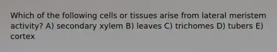 Which of the following cells or tissues arise from lateral meristem activity? A) secondary xylem B) leaves C) trichomes D) tubers E) cortex