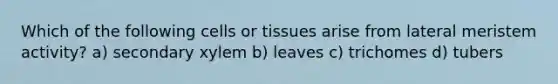 Which of the following cells or tissues arise from lateral meristem activity? a) secondary xylem b) leaves c) trichomes d) tubers