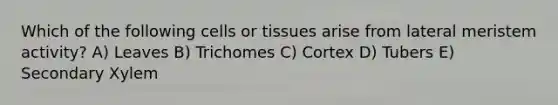 Which of the following cells or tissues arise from lateral meristem activity? A) Leaves B) Trichomes C) Cortex D) Tubers E) Secondary Xylem