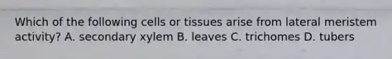 Which of the following cells or tissues arise from lateral meristem activity? A. secondary xylem B. leaves C. trichomes D. tubers