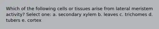 Which of the following cells or tissues arise from lateral meristem activity? Select one: a. secondary xylem b. leaves c. trichomes d. tubers e. cortex