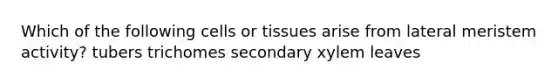 Which of the following cells or tissues arise from lateral meristem activity? tubers trichomes secondary xylem leaves