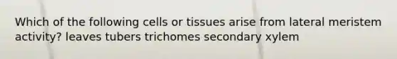 Which of the following cells or tissues arise from lateral meristem activity? leaves tubers trichomes secondary xylem