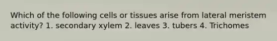 Which of the following cells or tissues arise from lateral meristem activity? 1. secondary xylem 2. leaves 3. tubers 4. Trichomes